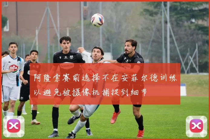 阿隆索赛前选择不在安菲尔德训练以避免被摄像机捕捉到细节