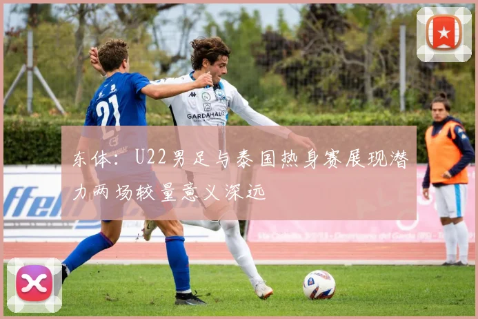 东体：U22男足与泰国热身赛展现潜力两场较量意义深远
