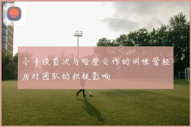 小卡谈首次与哈登合作的训练营经历对团队的积极影响