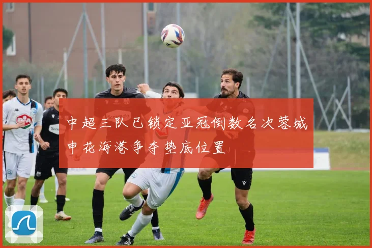 中超三队已锁定亚冠倒数名次蓉城申花海港争夺垫底位置