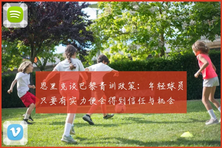 恩里克谈巴黎青训政策：年轻球员只要有实力便会得到信任与机会