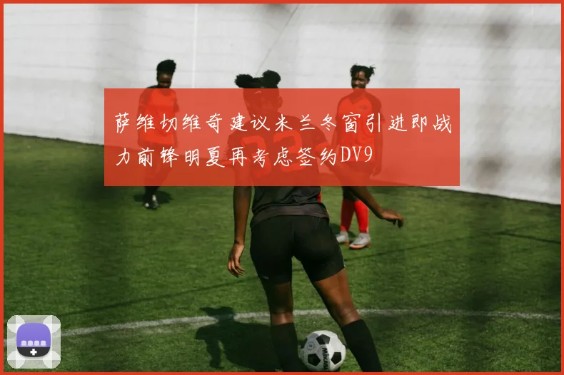 萨维切维奇建议米兰冬窗引进即战力前锋明夏再考虑签约DV9