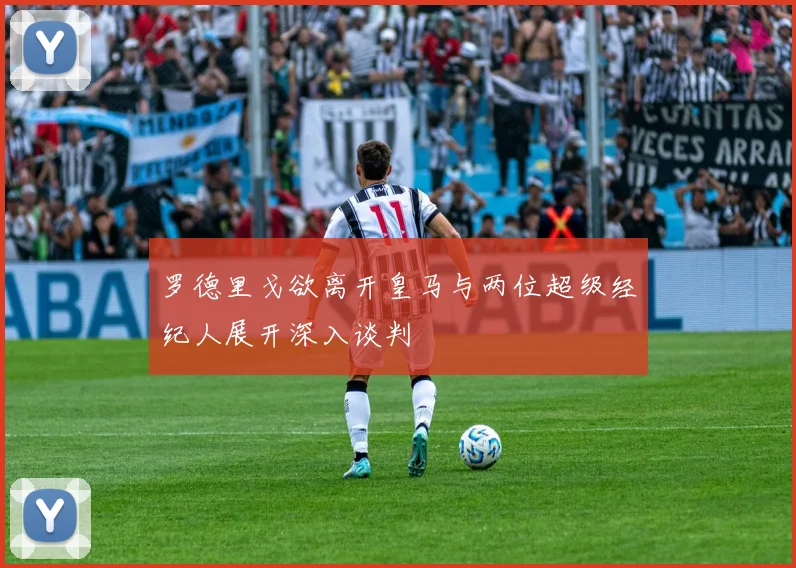 罗德里戈欲离开皇马与两位超级经纪人展开深入谈判