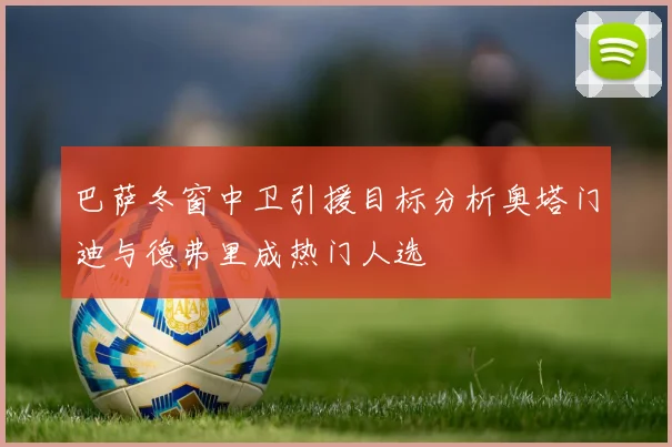 巴萨冬窗中卫引援目标分析奥塔门迪与德弗里成热门人选