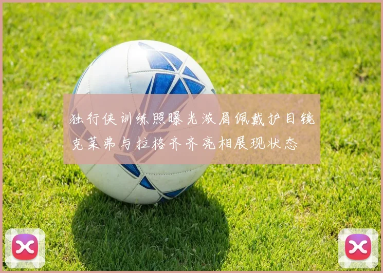 独行侠训练照曝光浓眉佩戴护目镜克莱弗与拉格齐齐亮相展现状态