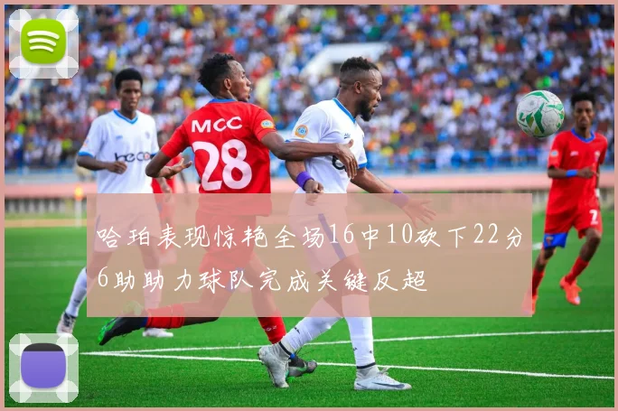 哈珀表现惊艳全场16中10砍下22分6助助力球队完成关键反超