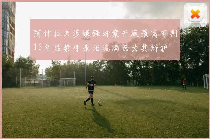 阿什拉夫涉嫌强奸案开庭最高可判15年监禁母亲泪流满面为其辩护