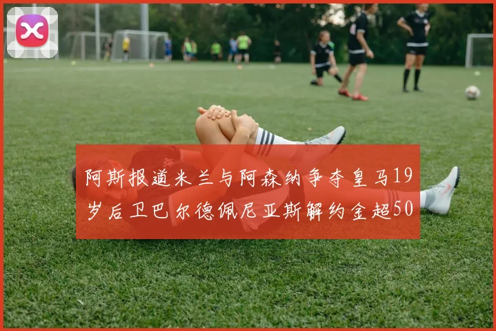 阿斯报道米兰与阿森纳争夺皇马19岁后卫巴尔德佩尼亚斯解约金超5000万