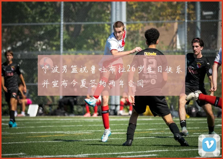 宁波男篮祝鲁吐布拉26岁生日快乐并宣布今夏签约两年合同