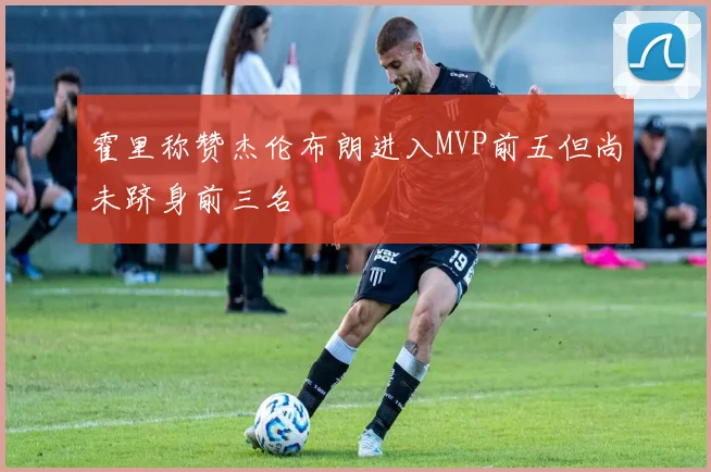 霍里称赞杰伦布朗进入MVP前五但尚未跻身前三名