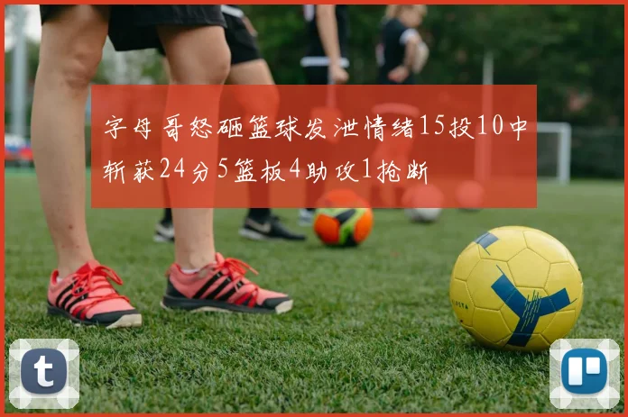 字母哥怒砸篮球发泄情绪15投10中斩获24分5篮板4助攻1抢断