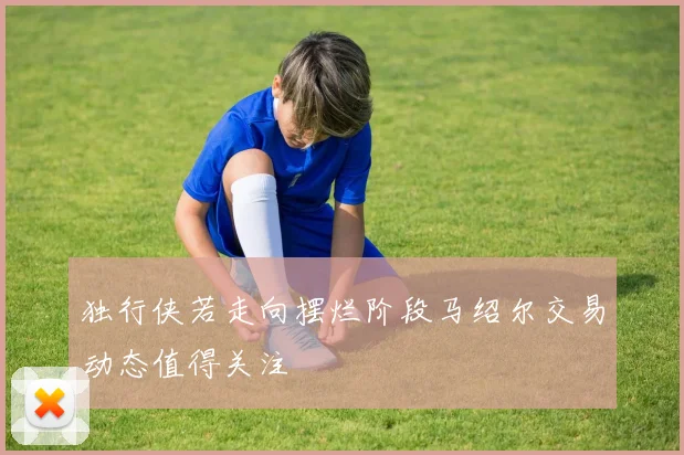 独行侠若走向摆烂阶段马绍尔交易动态值得关注