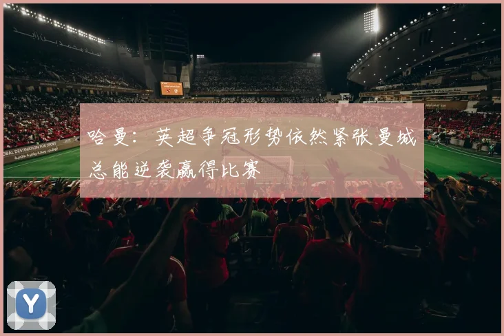 哈曼：英超争冠形势依然紧张曼城总能逆袭赢得比赛
