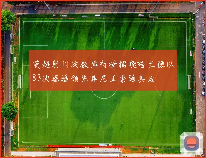 英超射门次数排行榜揭晓哈兰德以83次遥遥领先库尼亚紧随其后