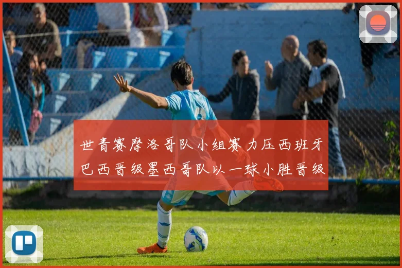 世青赛摩洛哥队小组赛力压西班牙巴西晋级墨西哥队以一球小胜晋级决赛阶段