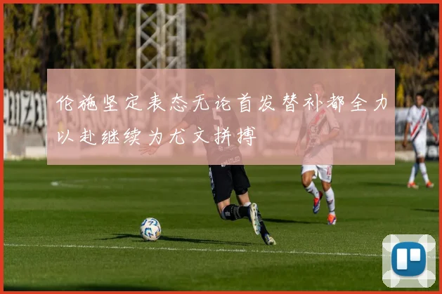 伦施坚定表态无论首发替补都全力以赴继续为尤文拼搏