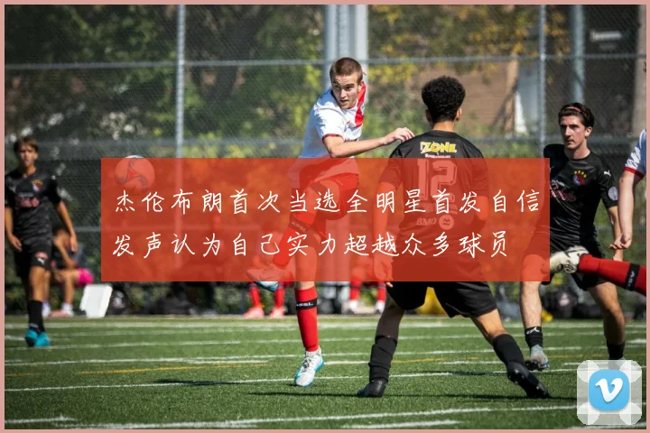杰伦布朗首次当选全明星首发自信发声认为自己实力超越众多球员