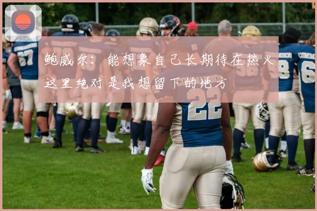 鲍威尔：能想象自己长期待在热火这里绝对是我想留下的地方