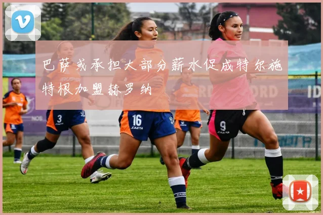 巴萨或承担大部分薪水促成特尔施特根加盟赫罗纳