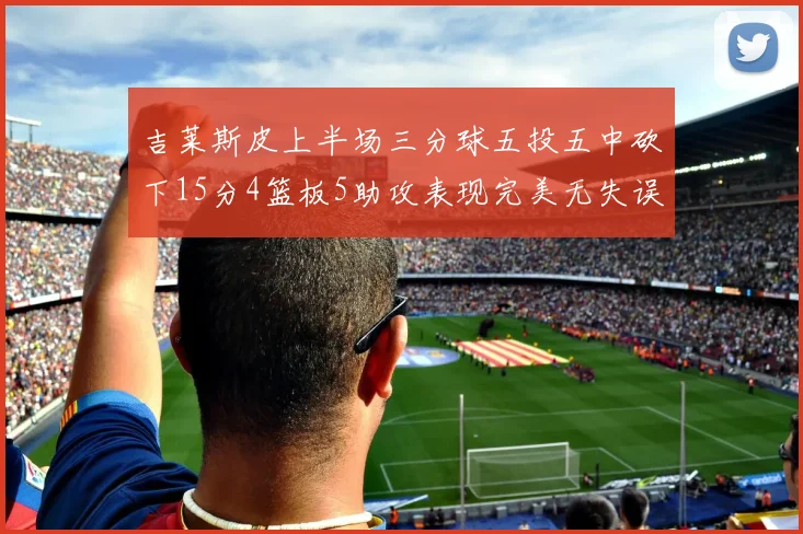 吉莱斯皮上半场三分球五投五中砍下15分4篮板5助攻表现完美无失误