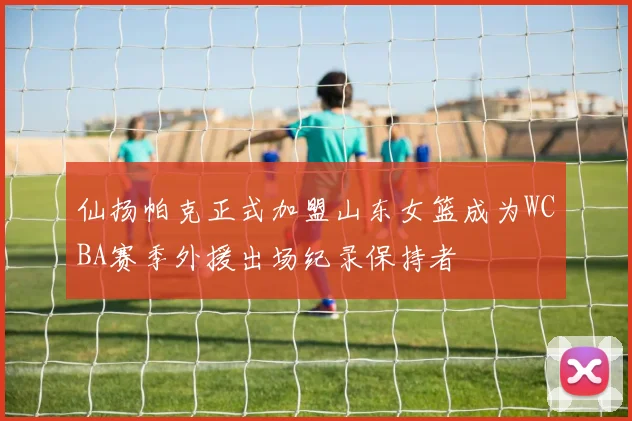 仙扬帕克正式加盟山东女篮成为WCBA赛季外援出场纪录保持者