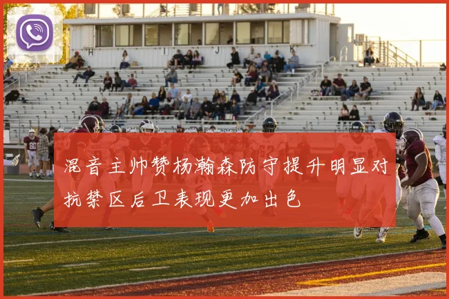 混音主帅赞杨瀚森防守提升明显对抗禁区后卫表现更加出色