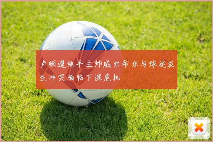 卢顿遭绝平主帅威尔希尔与球迷发生冲突面临下课危机