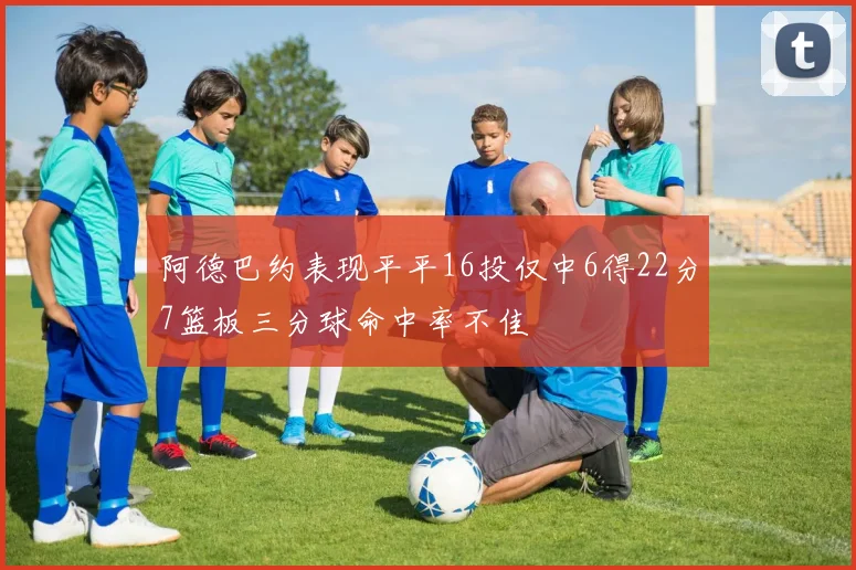 阿德巴约表现平平16投仅中6得22分7篮板三分球命中率不佳