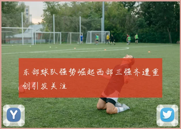 东部球队强势崛起西部三强齐遭重创引发关注