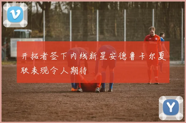 开拓者签下内线新星安德鲁卡尔夏联表现令人期待