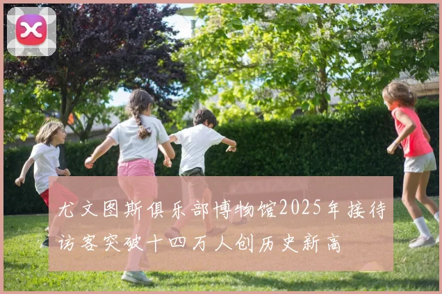 尤文图斯俱乐部博物馆2025年接待访客突破十四万人创历史新高