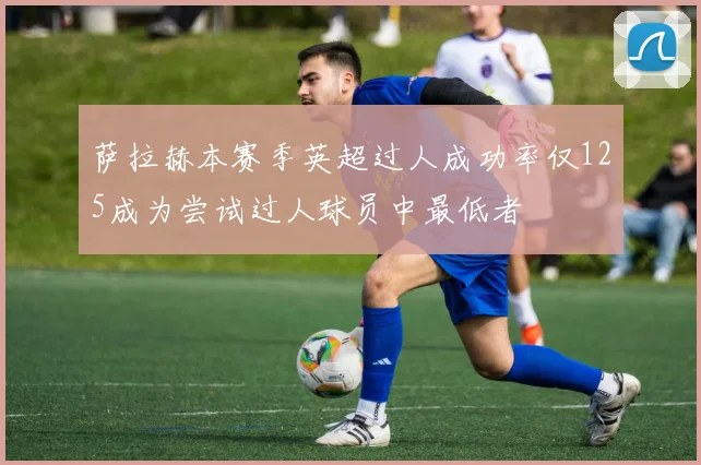 萨拉赫本赛季英超过人成功率仅125成为尝试过人球员中最低者