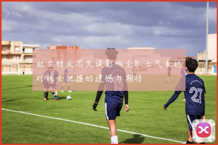 杜兰特反思失误影响全队士气表达对机会把握的遗憾与期待