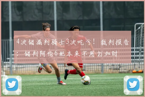 4次错漏判骑士3次吃亏！裁判报告：错判阿伦6犯本来不用打加时