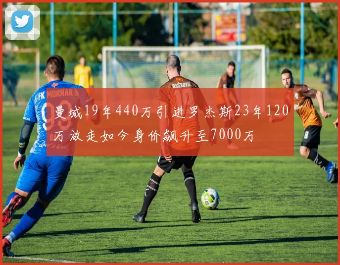 曼城19年440万引进罗杰斯23年120万放走如今身价飙升至7000万
