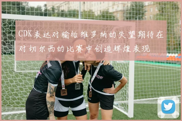 CDK表达对输给维罗纳的失望期待在对切尔西的比赛中创造辉煌表现