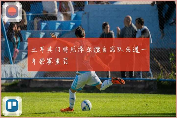 土耳其门将厄泽尔擅自离队或遭一年禁赛重罚