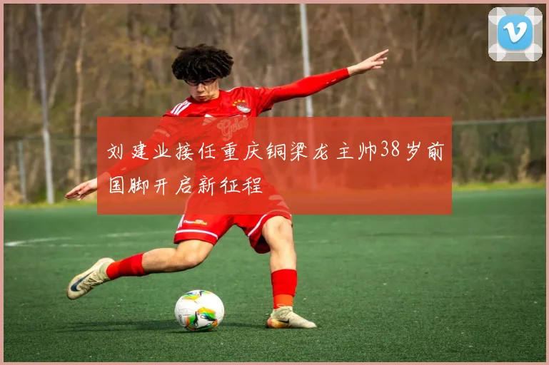 刘建业接任重庆铜梁龙主帅38岁前国脚开启新征程