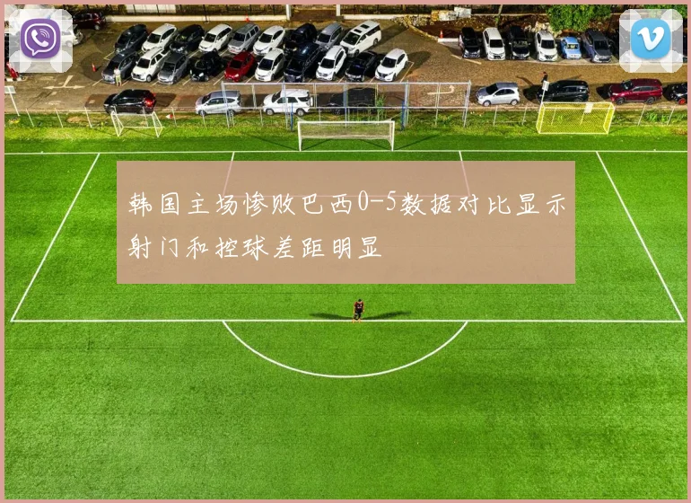 韩国主场惨败巴西0-5数据对比显示射门和控球差距明显