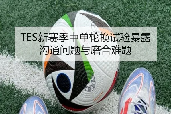 TES新赛季中单轮换试验暴露沟通问题与磨合难题 - Yabo